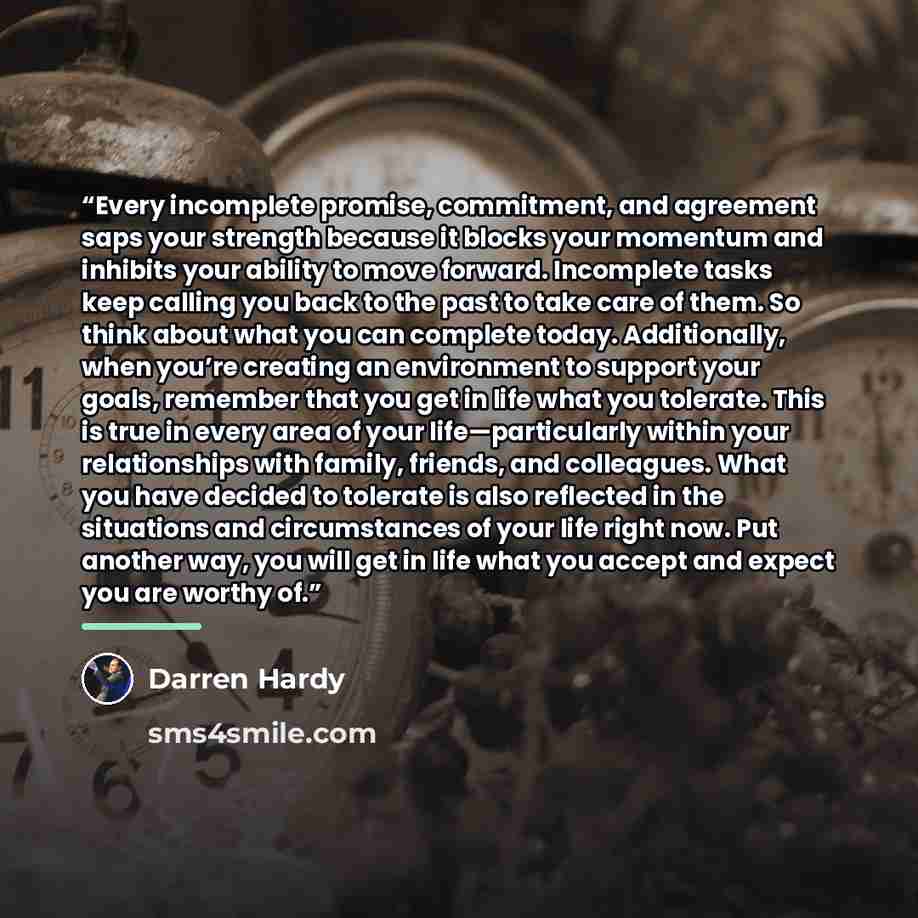 “Every incomplete promise, commitment, and agreement saps your strength because it blocks your momentum and inhibits your ability to move forward. Incomplete tasks keep calling you back to the past to take care of them. So think about what you can complete today. Additionally, when you’re creating…” quote by Darren Hardy