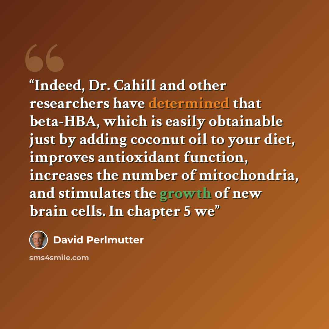 “Indeed, Dr. Cahill and other researchers have determined that beta-HBA, which is easily obtainable just by adding coconut oil to your diet, improves antioxidant function, increases the number of mitochondria, and stimulates the growth of new brain cells. In chapter 5 we” quote by David Perlmutter