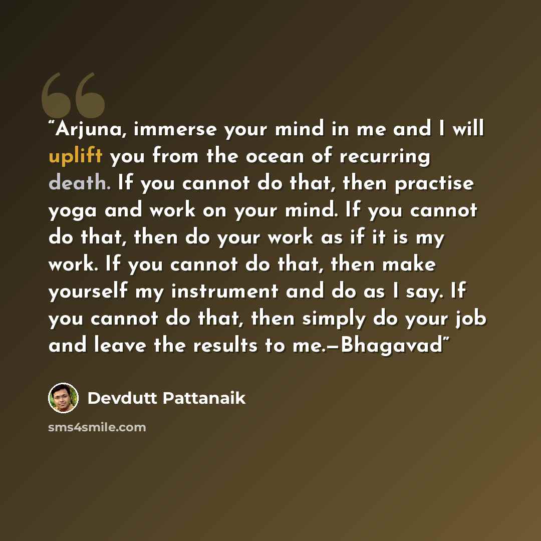 “Arjuna, immerse your mind in me and I will uplift you from the ocean of recurring death. If you cannot do that, then practise yoga and work on your mind. If you cannot do that, then do your work as if it is my work. If you cannot do that, then make yourself my instrument and do as I say. If you…” quote by Devdutt Pattanaik