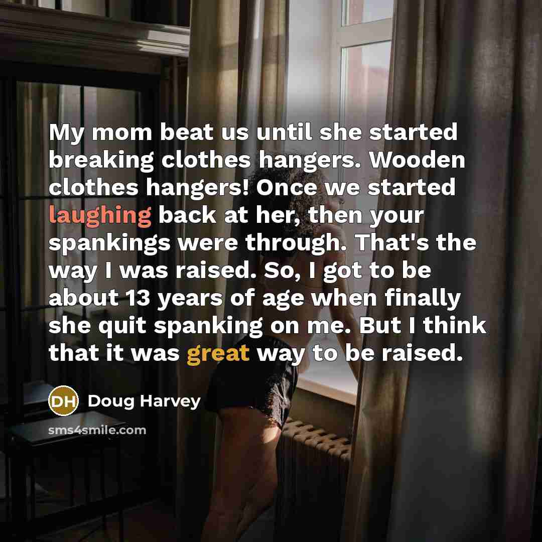 “My mom beat us until she started breaking clothes hangers. Wooden clothes hangers! Once we started laughing back at her, then your spankings were through. That's the way I was raised. So, I got to be about 13 years of age when finally she quit spanking on me. But I think that it was great way to…” quote by Doug Harvey