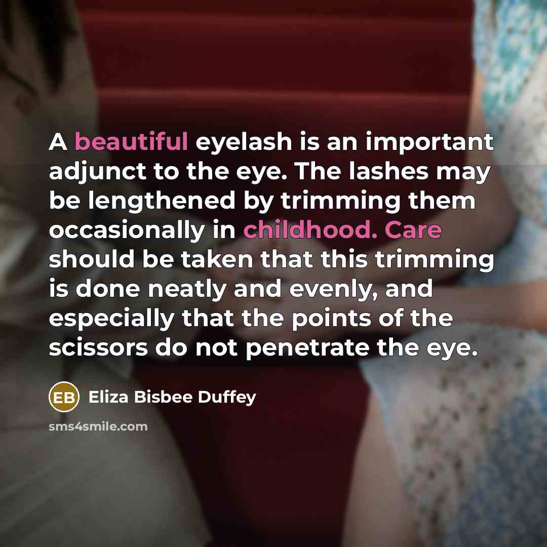 “A beautiful eyelash is an important adjunct to the eye. The lashes may be lengthened by trimming them occasionally in childhood. Care should be taken that this trimming is done neatly and evenly, and especially that the points of the scissors do not penetrate the eye.” quote by Eliza Bisbee Duffey