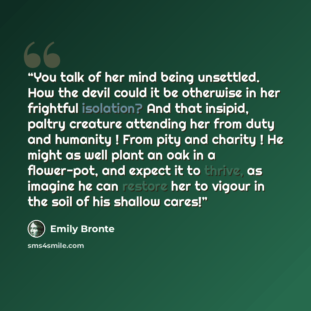 “You talk of her mind being unsettled. How the devil could it be otherwise in her frightful isolation? And that insipid, paltry creature attending her from duty and humanity ! From pity and charity ! He might as well plant an oak in a flower-pot, and expect it to thrive, as imagine he can restore…” quote by Emily Brontë