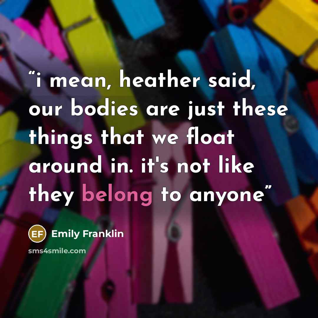 “i mean, heather said, our bodies are just these things that we float around in. it's not like they belong to anyone” quote by Emily Franklin