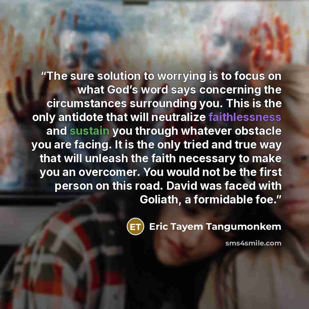 “The sure solution to worrying is to focus on what God’s word says concerning the circumstances surrounding you. This is the only antidote that will neutralize faithlessness and sustain you through whatever obstacle you are facing. It is the only tried and true way that will unleash the faith…” quote by Eric Tayem Tangumonkem