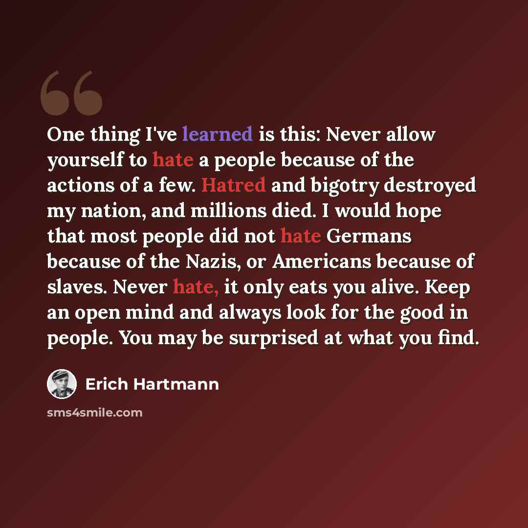 “One thing I've learned is this: Never allow yourself to hate a people because of the actions of a few. Hatred and bigotry destroyed my nation, and millions died. I would hope that most people did not hate Germans because of the Nazis, or Americans because of slaves. Never hate, it only eats you…” quote by Erich Hartmann