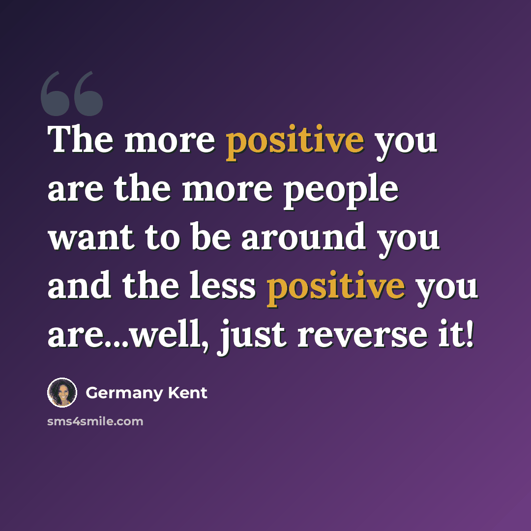 “The more positive you are the more people want to be around you and the less positive you are...well, just reverse it!” quote by Germany Kent