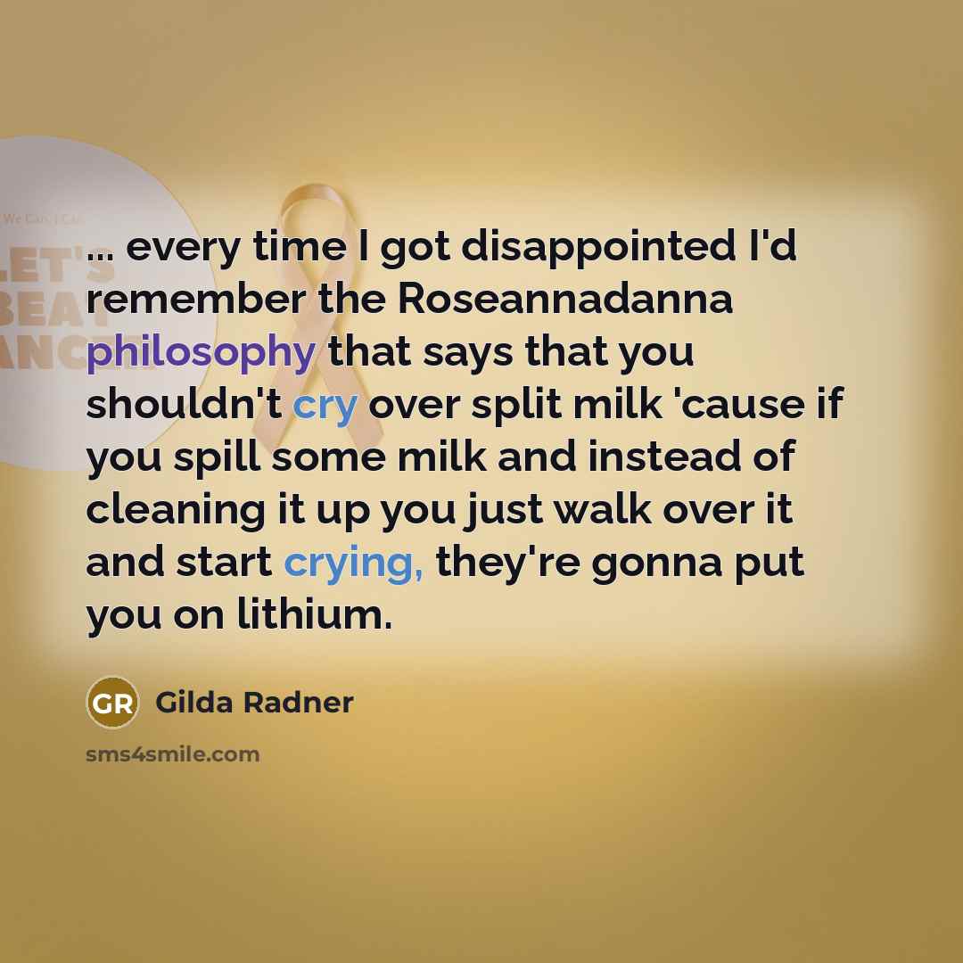 “... every time I got disappointed I'd remember the Roseannadanna philosophy that says that you shouldn't cry over split milk 'cause if you spill some milk and instead of cleaning it up you just walk over it and start crying, they're gonna put you on lithium.” quote by Gilda Radner