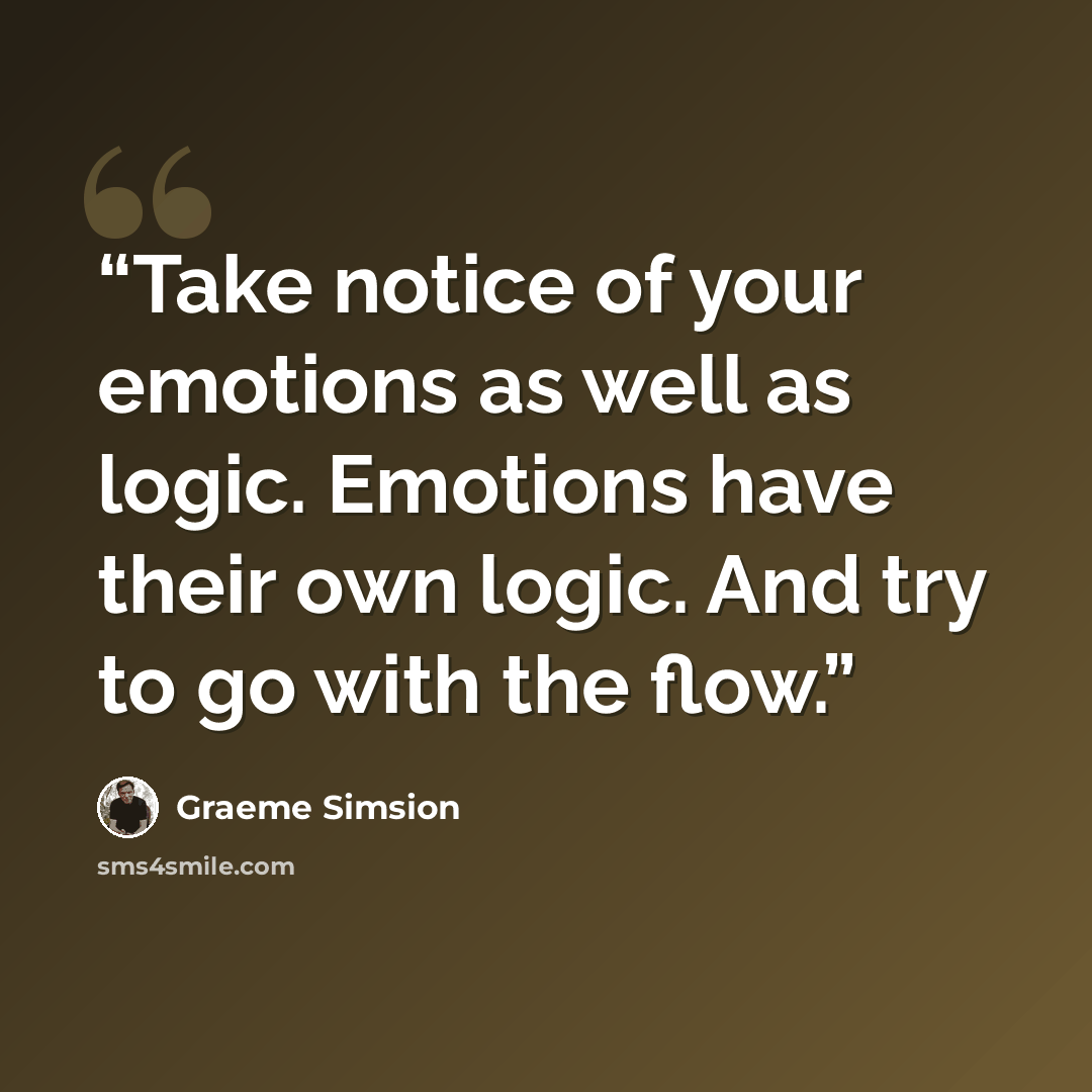 “Take notice of your emotions as well as logic. Emotions have their own logic. And try to go with the flow.” quote by Graeme Simsion