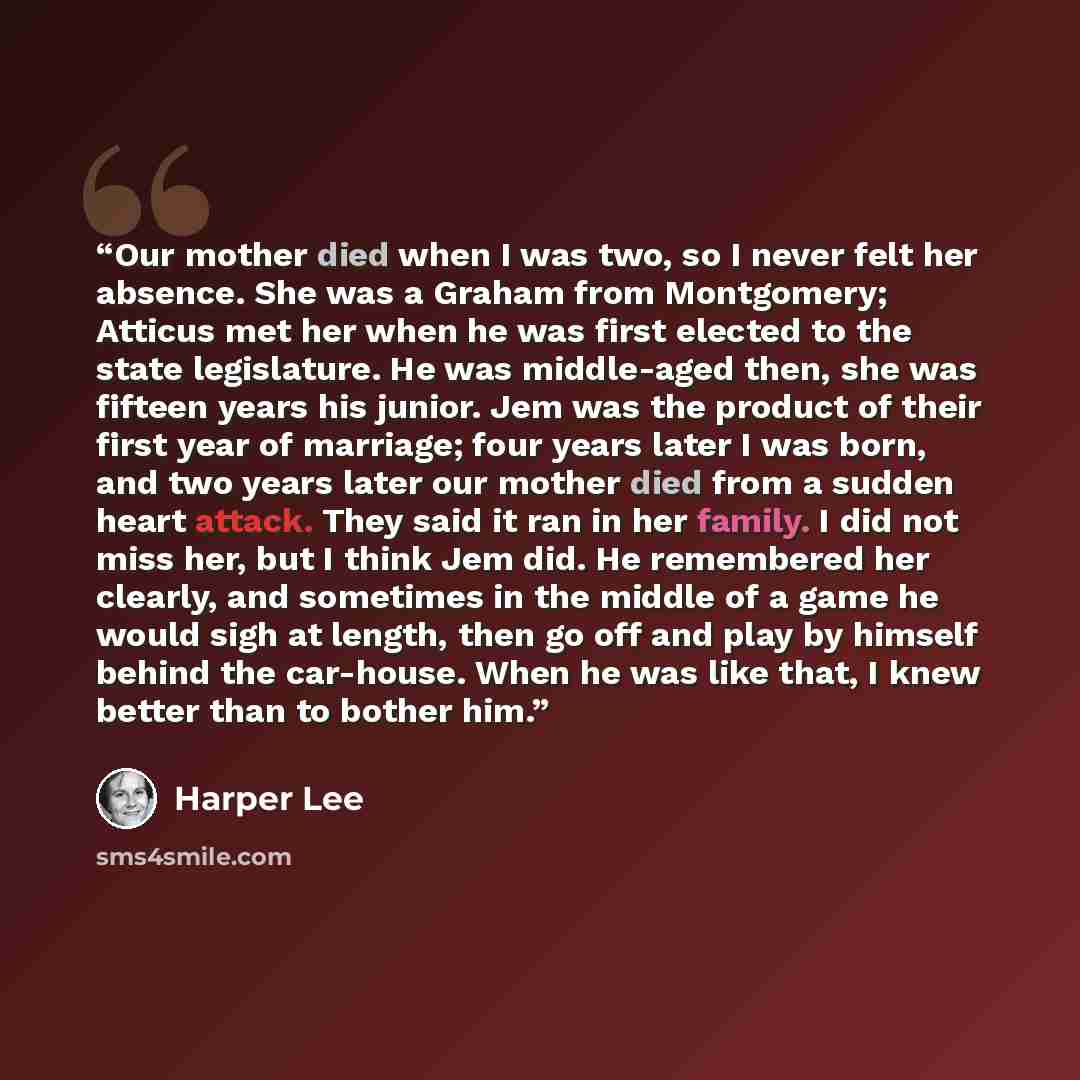 “Our mother died when I was two, so I never felt her absence. She was a Graham from Montgomery; Atticus met her when he was first elected to the state legislature. He was middle-aged then, she was fifteen years his junior. Jem was the product of their first year of marriage; four years later I was…” quote by Harper Lee