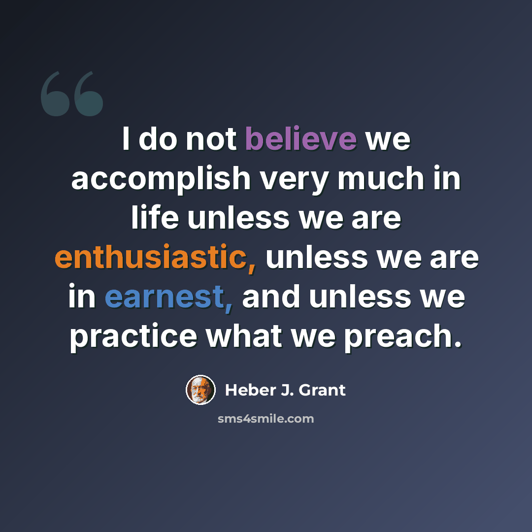 “I do not believe we accomplish very much in life unless we are enthusiastic, unless we are in earnest, and unless we practice what we preach.” quote by Heber J. Grant