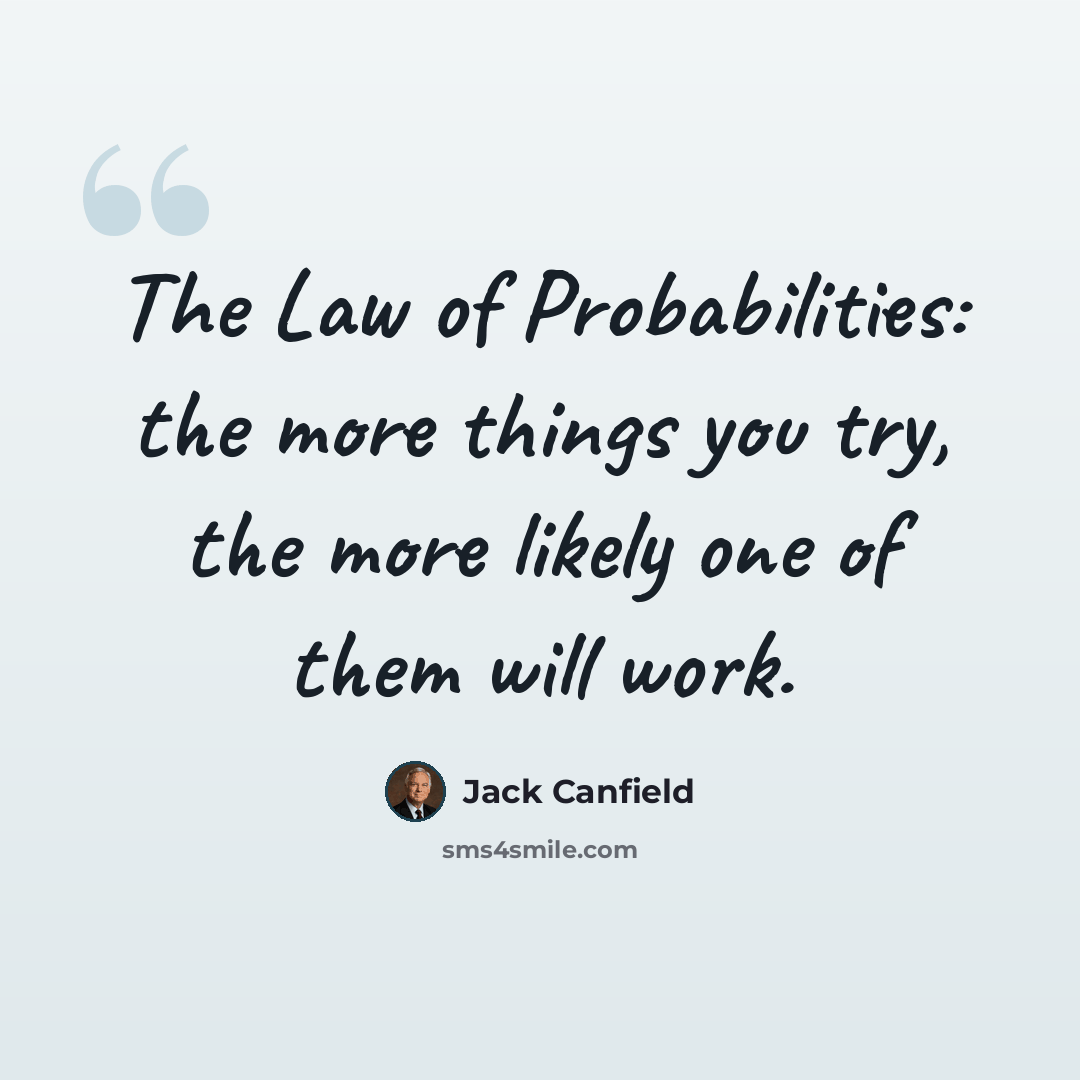 “The Law of Probabilities: the more things you try, the more likely one of them will work.” quote by Jack Canfield