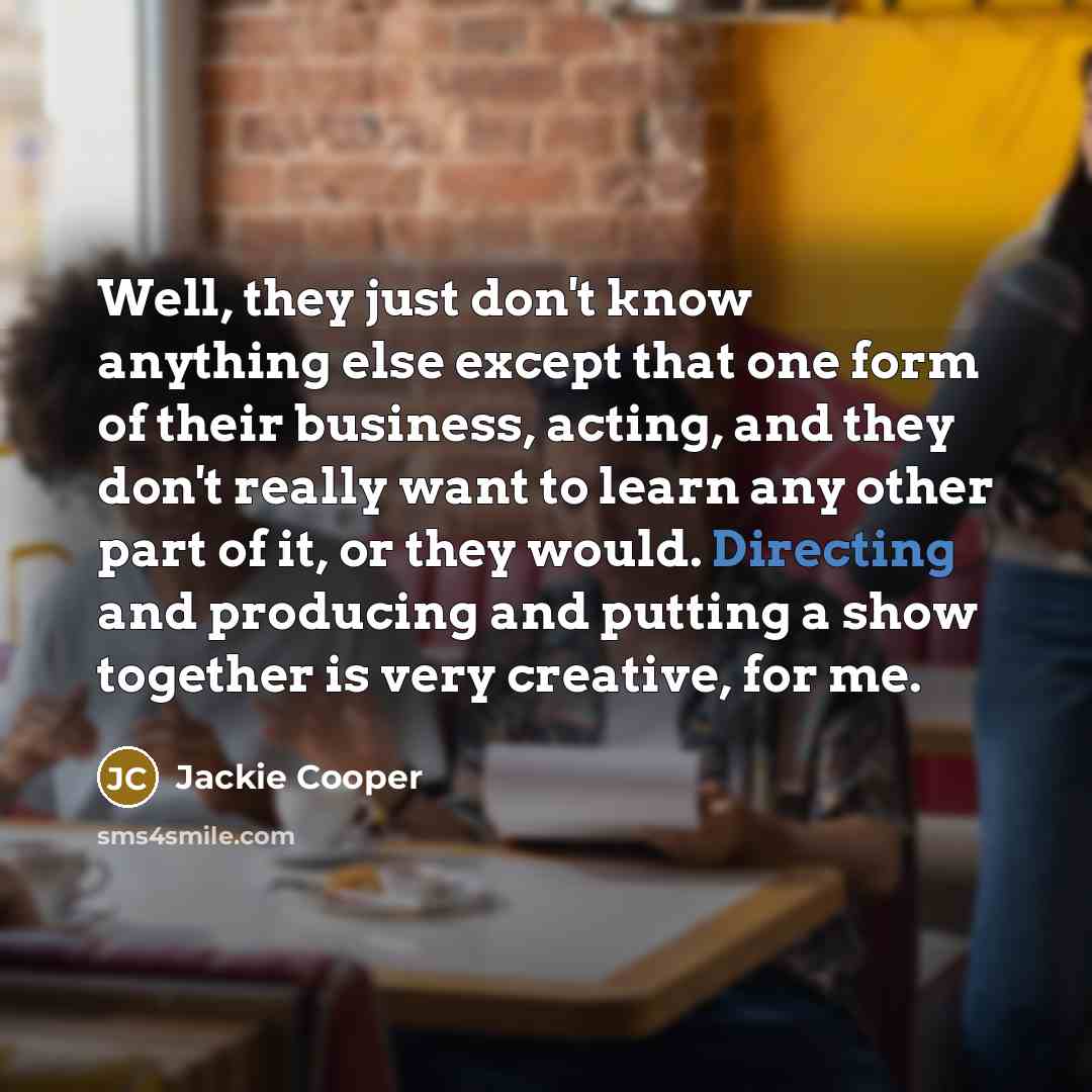 “Well, they just don't know anything else except that one form of their business, acting, and they don't really want to learn any other part of it, or they would. Directing and producing and putting a show together is very creative, for me.” quote by Jackie Cooper