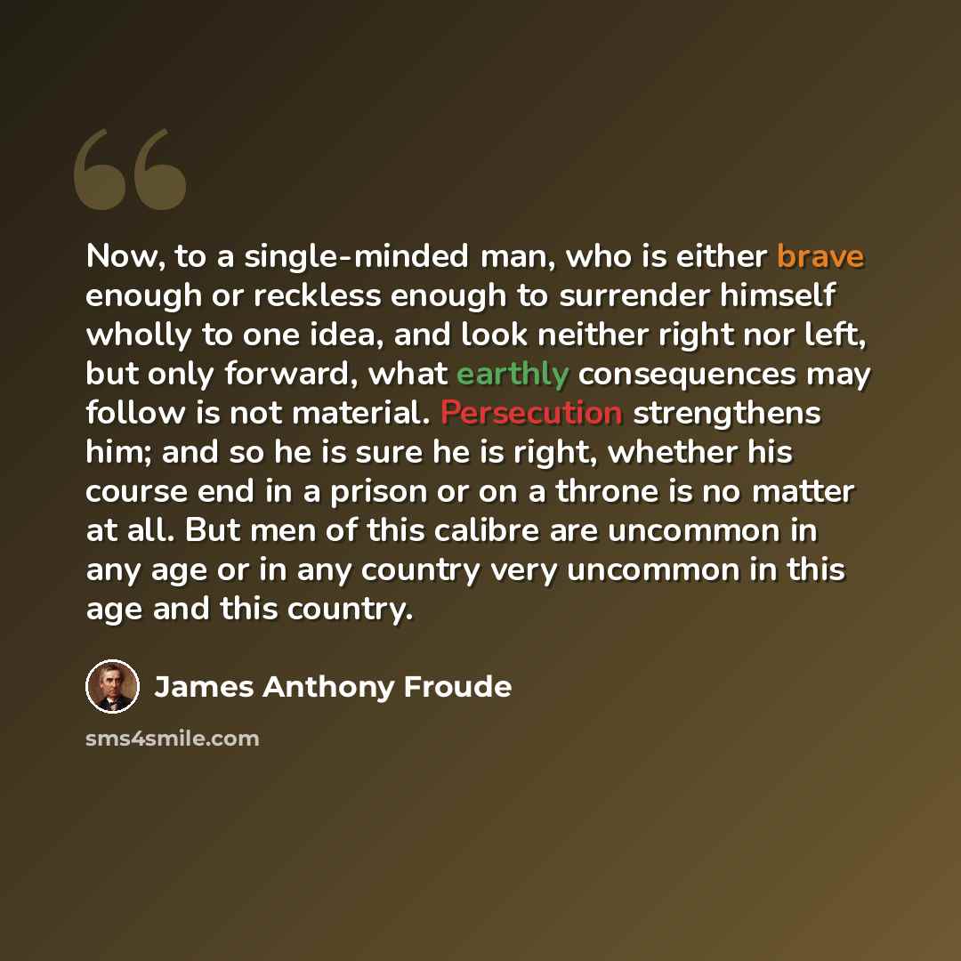 “Now, to a single-minded man, who is either brave enough or reckless enough to surrender himself wholly to one idea, and look neither right nor left, but only forward, what earthly consequences may follow is not material. Persecution strengthens him; and so he is sure he is right, whether his…” quote by James Anthony Froude