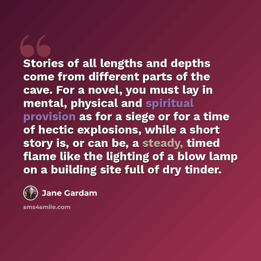 “Stories of all lengths and depths come from different parts of the cave. For a novel, you must lay in mental, physical and spiritual provision as for a siege or for a time of hectic explosions, while a short story is, or can be, a steady, timed flame like the lighting of a blow lamp on a building…” quote by Jane Gardam