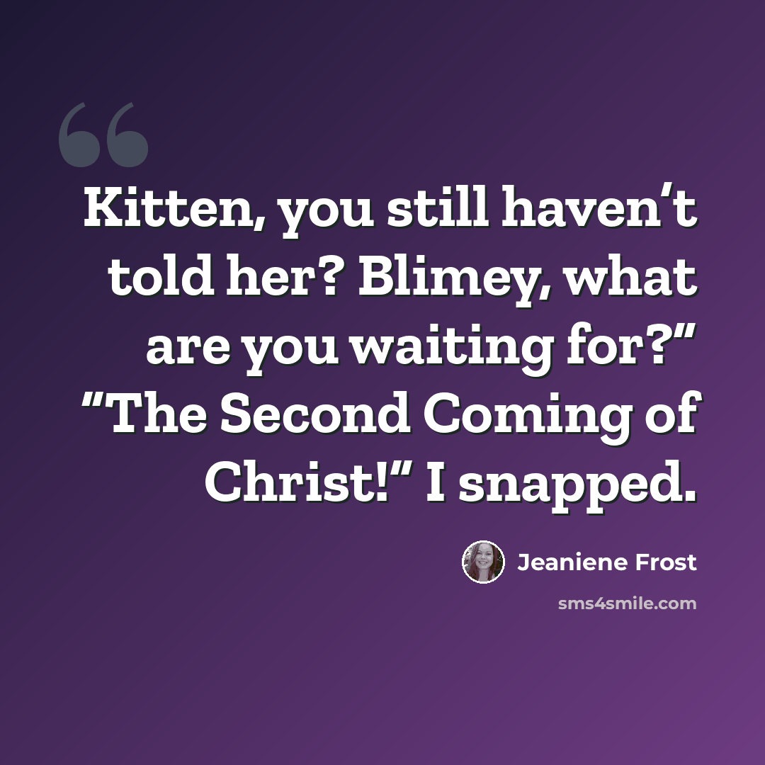 “Kitten, you still haven’t told her? Blimey, what are you waiting for?” “The Second Coming of Christ!” I snapped.” quote by Jeaniene Frost