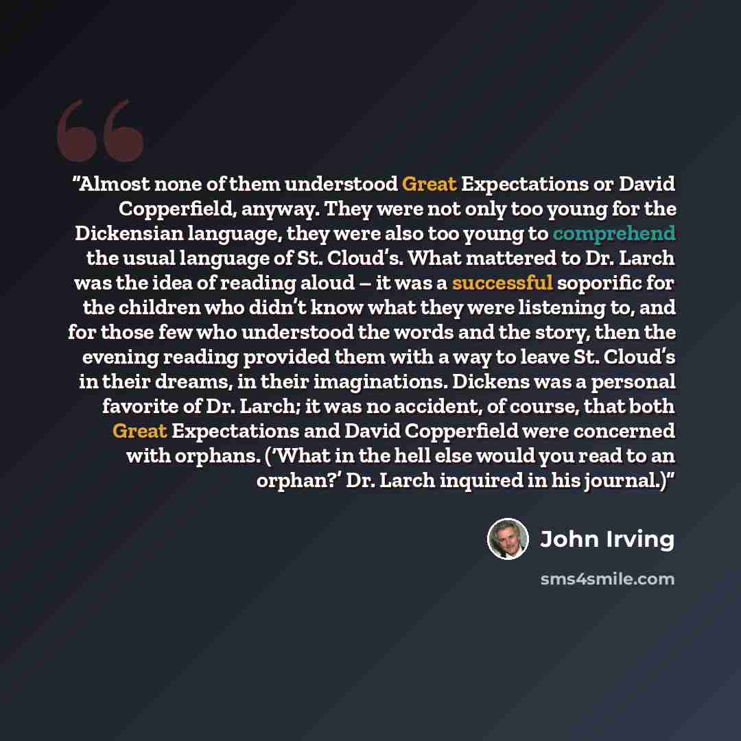 “Almost none of them understood Great Expectations or David Copperfield, anyway. They were not only too young for the Dickensian language, they were also too young to comprehend the usual language of St. Cloud’s. What mattered to Dr. Larch was the idea of reading aloud – it was a successful…” quote by John Irving