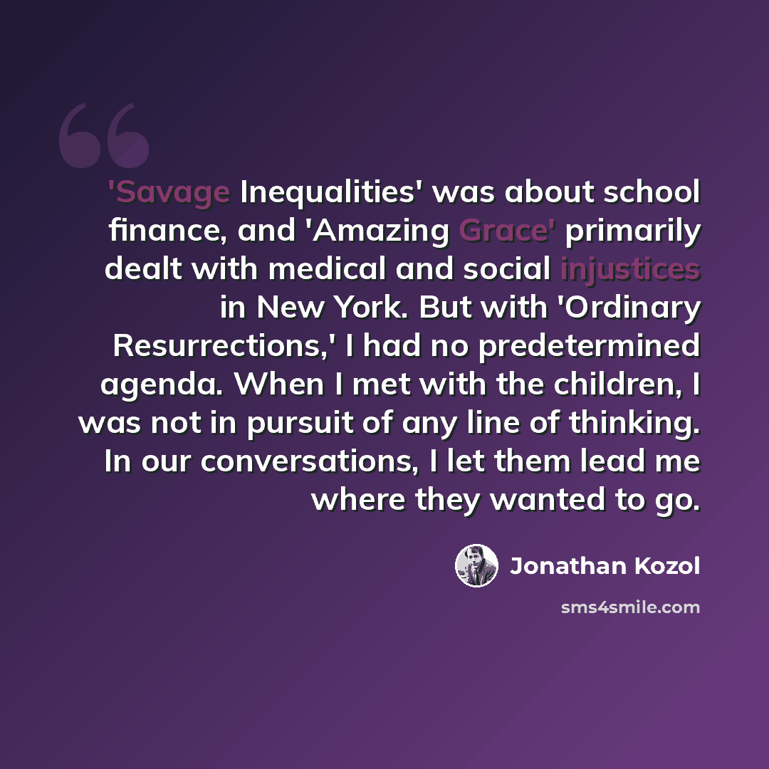 “'Savage Inequalities' was about school finance, and 'Amazing Grace' primarily dealt with medical and social injustices in New York. But with 'Ordinary Resurrections,' I had no predetermined agenda. When I met with the children, I was not in pursuit of any line of thinking. In our conversations, I…” quote by Jonathan Kozol
