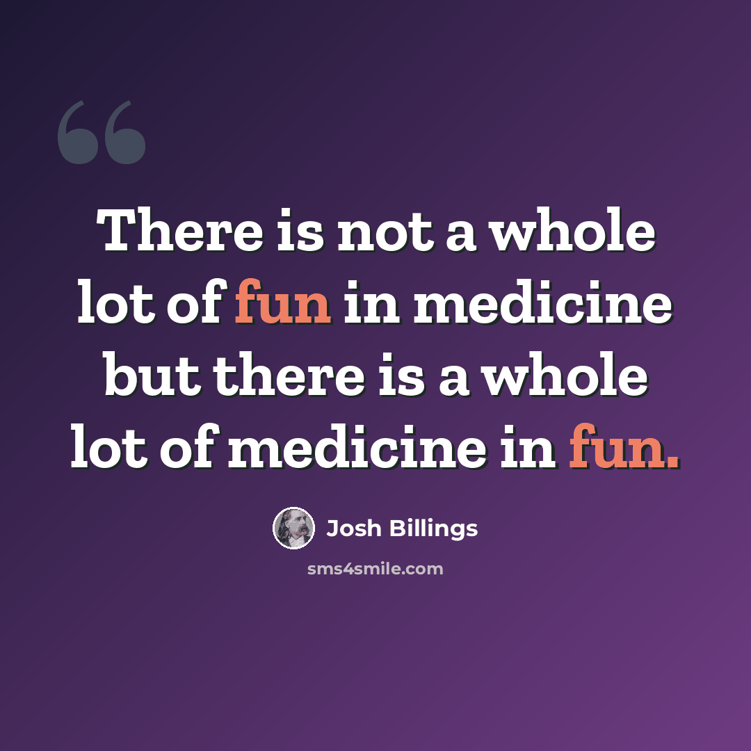 “There is not a whole lot of fun in medicine but there is a whole lot of medicine in fun.” quote by Josh Billings