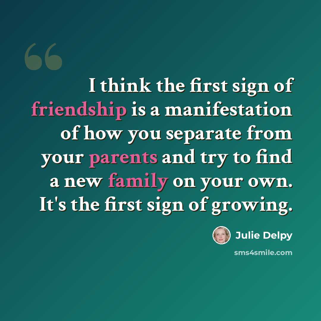 “I think the first sign of friendship is a manifestation of how you separate from your parents and try to find a new family on your own. It's the first sign of growing.” quote by Julie Delpy