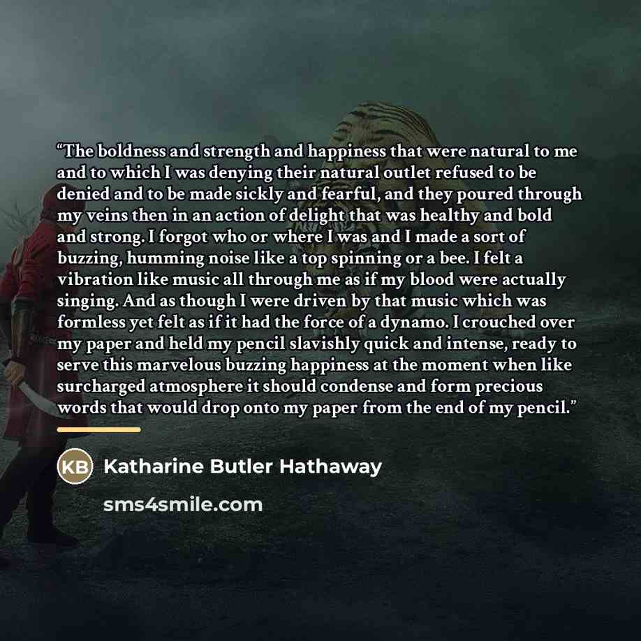 “The boldness and strength and happiness that were natural to me and to which I was denying their natural outlet refused to be denied and to be made sickly and fearful, and they poured through my veins then in an action of delight that was healthy and bold and strong. I forgot who or where I was…” quote by Katharine Butler Hathaway