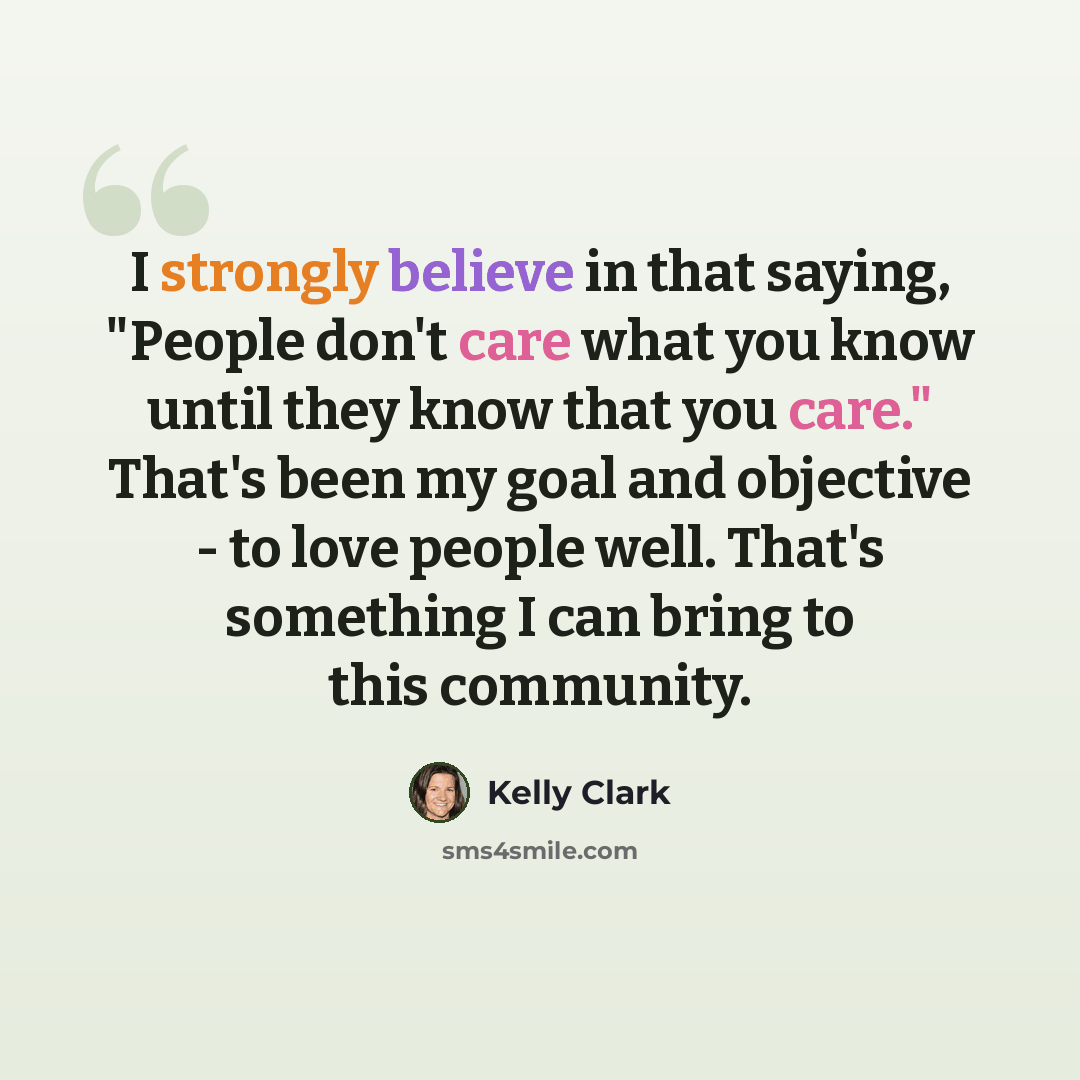 “I strongly believe in that saying, "People don't care what you know until they know that you care." That's been my goal and objective - to love people well. That's something I can bring to this community.” quote by Kelly Clark