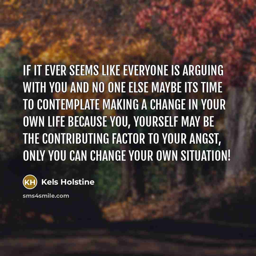“If it ever seems like everyone is arguing with you and no one else maybe its time to contemplate making a change in your own life because you, yourself may be the contributing factor to your angst, only you can change your own situation!” quote by Kels Holstine