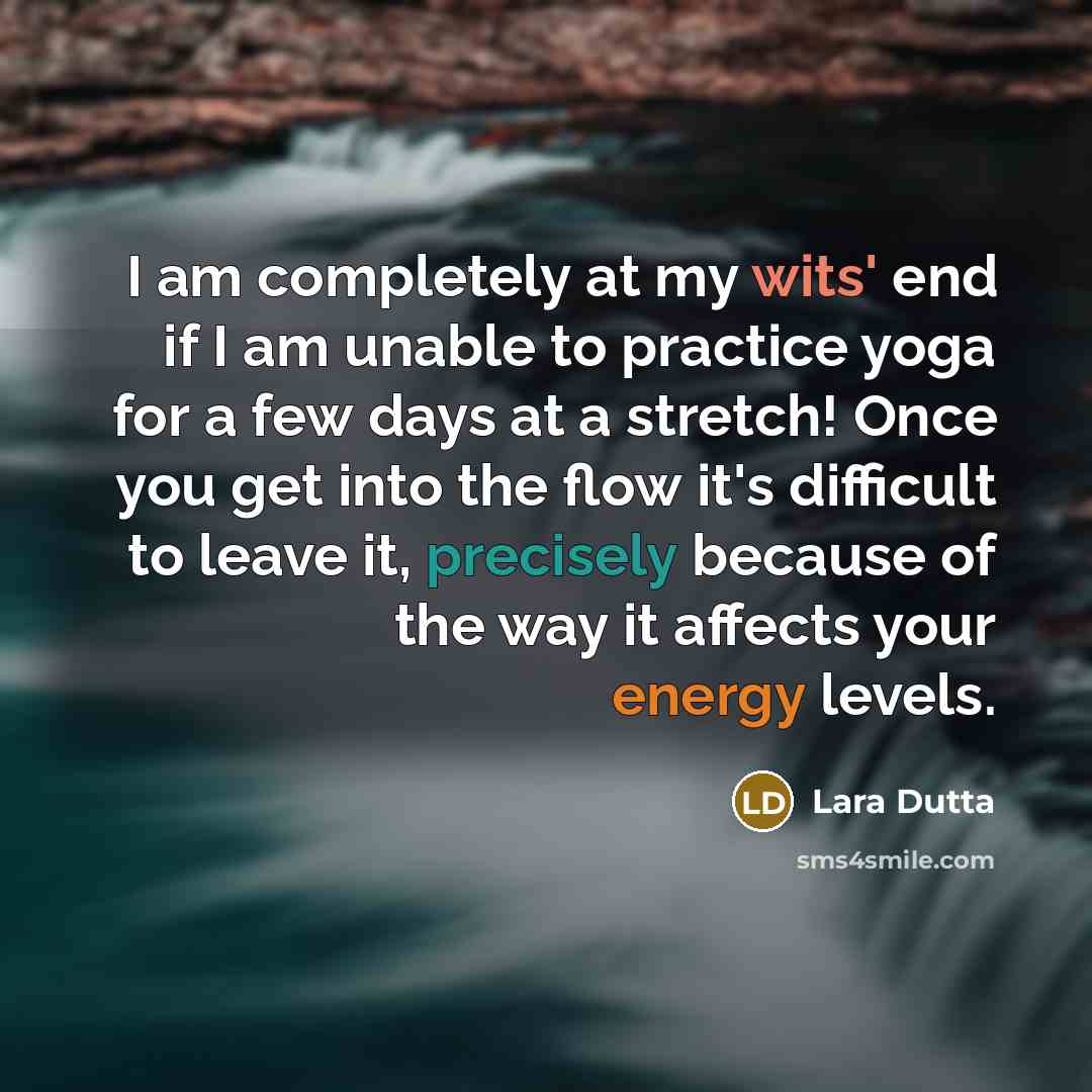“I am completely at my wits' end if I am unable to practice yoga for a few days at a stretch! Once you get into the flow it's difficult to leave it, precisely because of the way it affects your energy levels.” quote by Lara Dutta