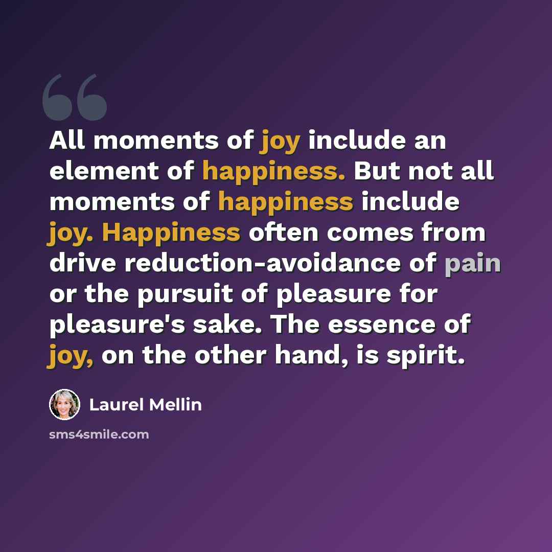 “All moments of joy include an element of happiness. But not all moments of happiness include joy. Happiness often comes from drive reduction-avoidance of pain or the pursuit of pleasure for pleasure's sake. The essence of joy, on the other hand, is spirit.” quote by Laurel Mellin