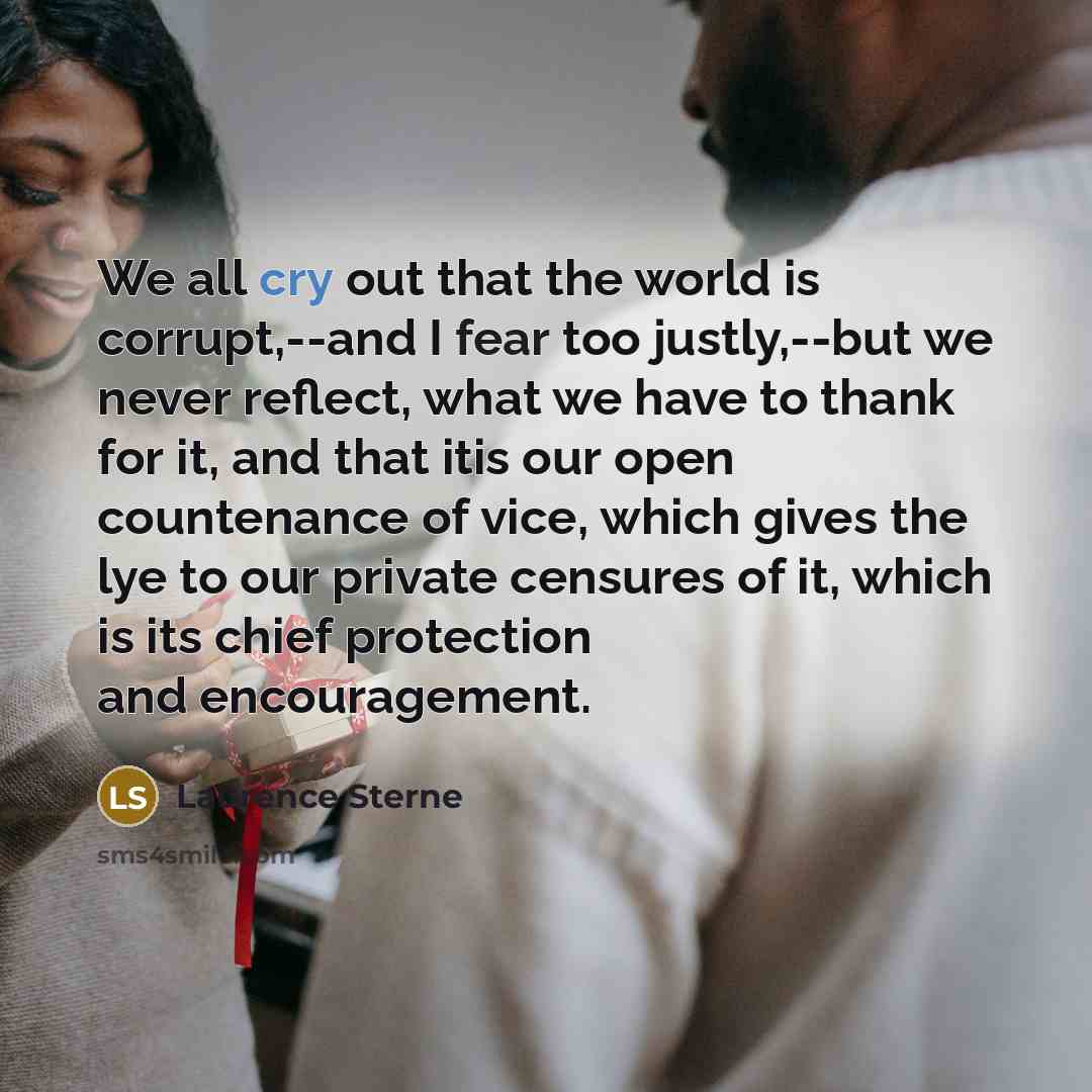 “We all cry out that the world is corrupt,--and I fear too justly,--but we never reflect, what we have to thank for it, and that itis our open countenance of vice, which gives the lye to our private censures of it, which is its chief protection and encouragement.” quote by Laurence Sterne