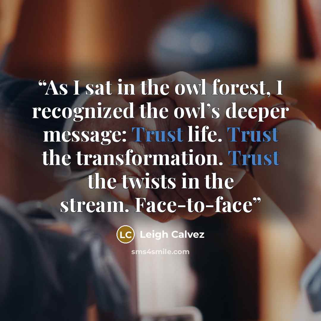 “As I sat in the owl forest, I recognized the owl’s deeper message: Trust life. Trust the transformation. Trust the twists in the stream. Face-to-face” quote by Leigh Calvez