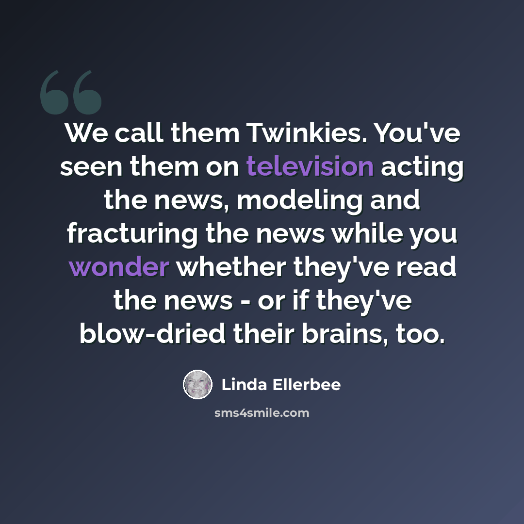 “We call them Twinkies. You've seen them on television acting the news, modeling and fracturing the news while you wonder whether they've read the news - or if they've blow-dried their brains, too.” quote by Linda Ellerbee