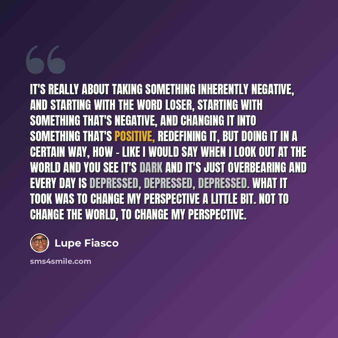“It's really about taking something inherently negative, and starting with the word loser, starting with something that's negative, and changing it into something that's positive, redefining it, but doing it in a certain way, how - like I would say when I look out at the world and you see it's dark…” quote by Lupe Fiasco