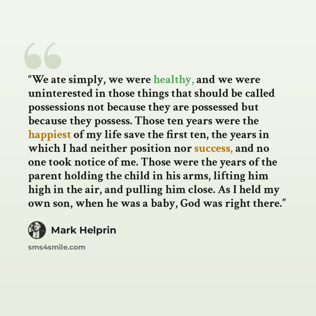 “We ate simply, we were healthy, and we were uninterested in those things that should be called possessions not because they are possessed but because they possess. Those ten years were the happiest of my life save the first ten, the years in which I had neither position nor success, and no one…” quote by Mark Helprin