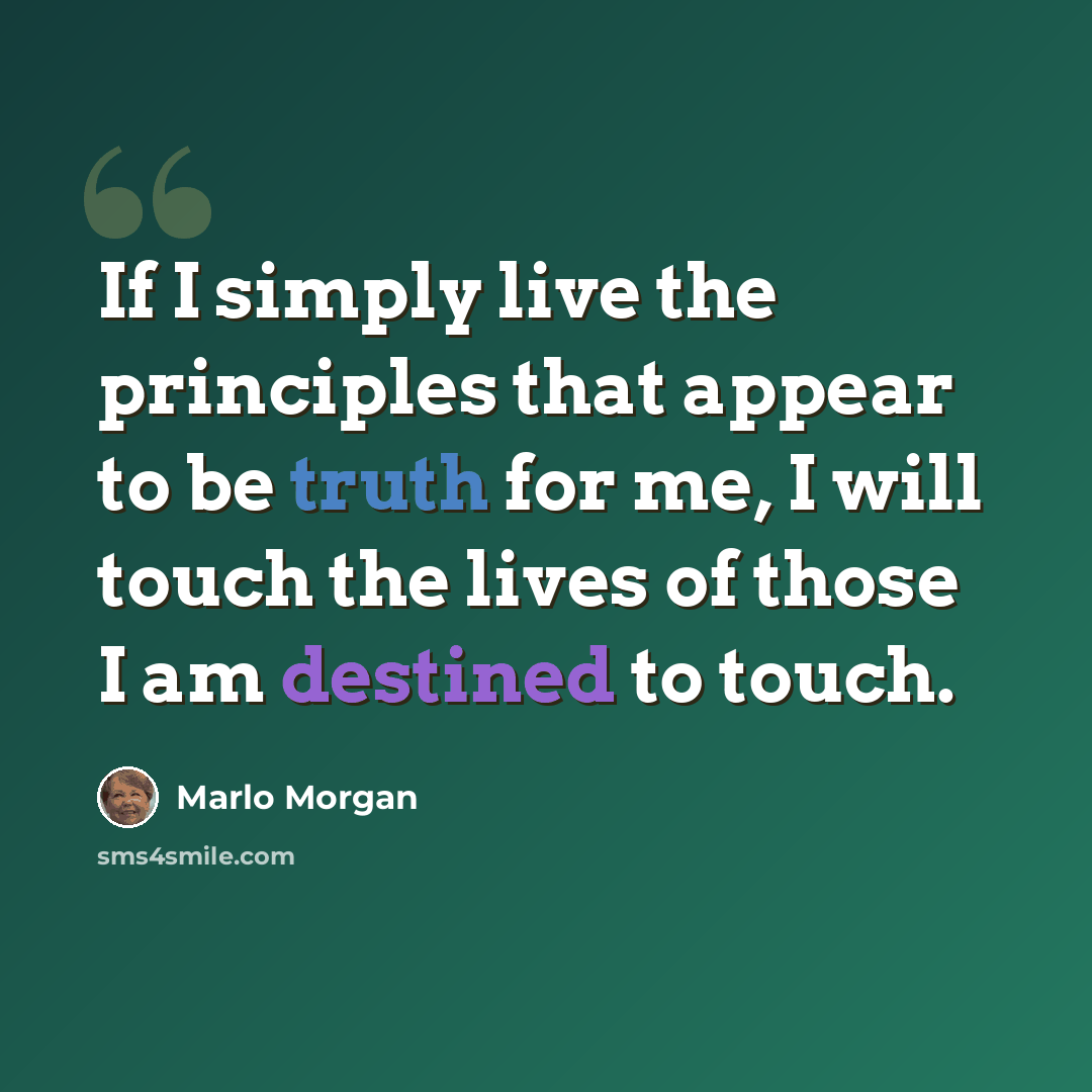 “If I simply live the principles that appear to be truth for me, I will touch the lives of those I am destined to touch.” quote by Marlo Morgan