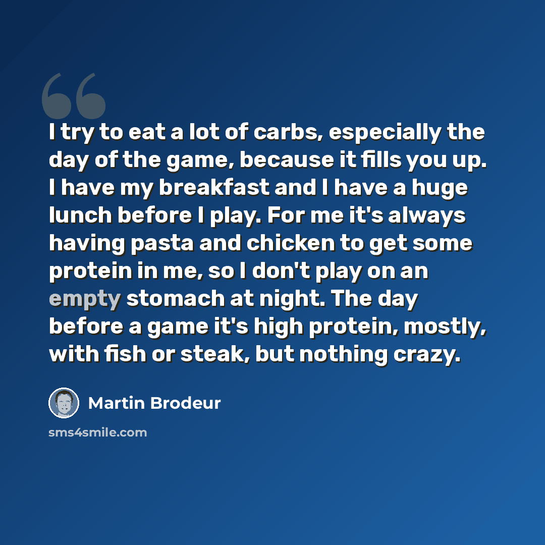 “I try to eat a lot of carbs, especially the day of the game, because it fills you up. I have my breakfast and I have a huge lunch before I play. For me it's always having pasta and chicken to get some protein in me, so I don't play on an empty stomach at night. The day before a game it's high…” quote by Martin Brodeur