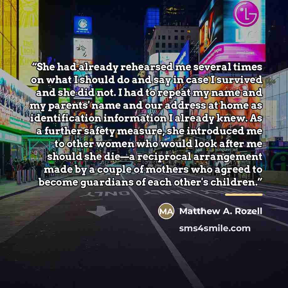 “She had already rehearsed me several times on what I should do and say in case I survived and she did not. I had to repeat my name and my parents' name and our address at home as identification information I already knew. As a further safety measure, she introduced me to other women who would look…” quote by Matthew A. Rozell