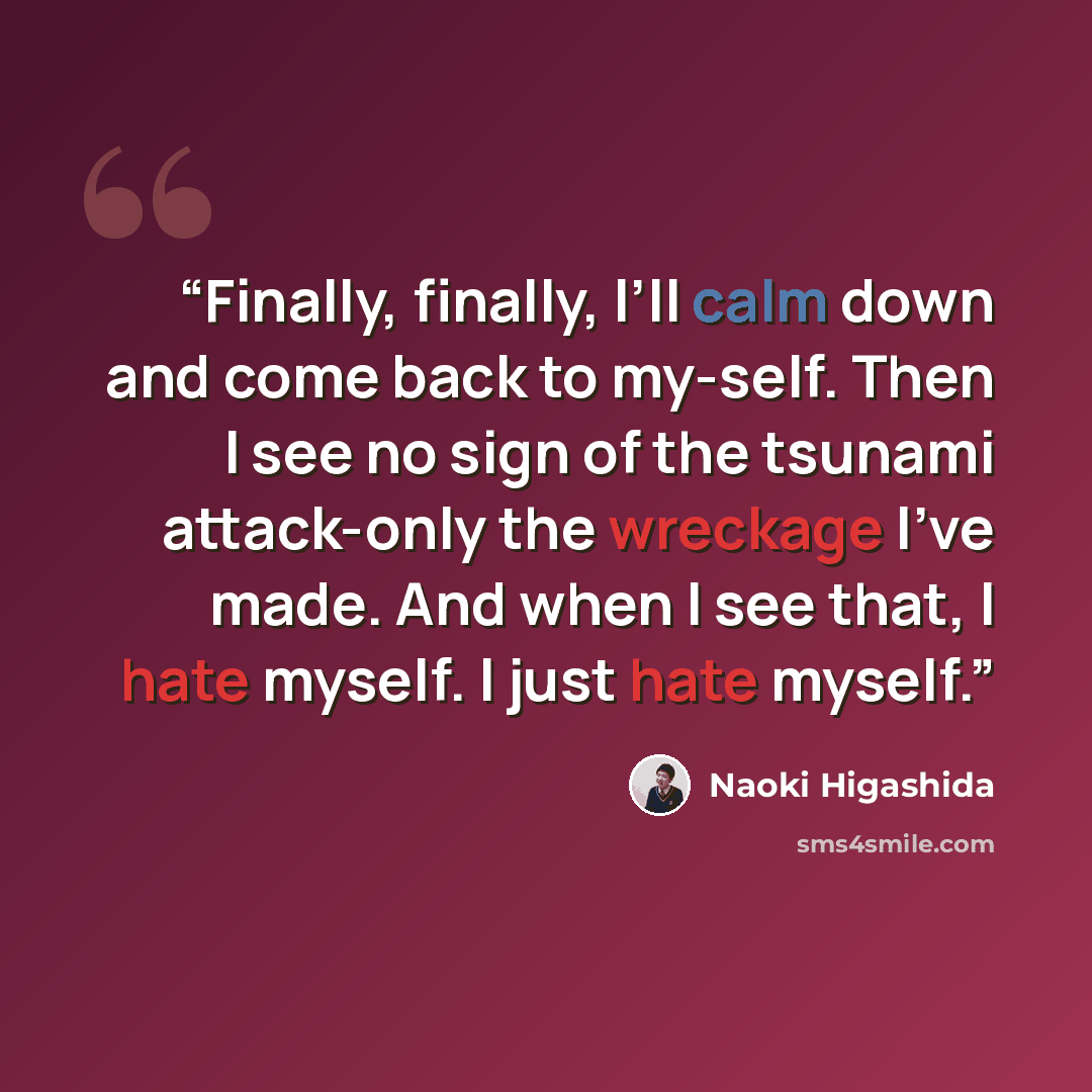 “Finally, finally, I’ll calm down and come back to my-self. Then I see no sign of the tsunami attack-only the wreckage I’ve made. And when I see that, I hate myself. I just hate myself.” quote by Naoki Higashida