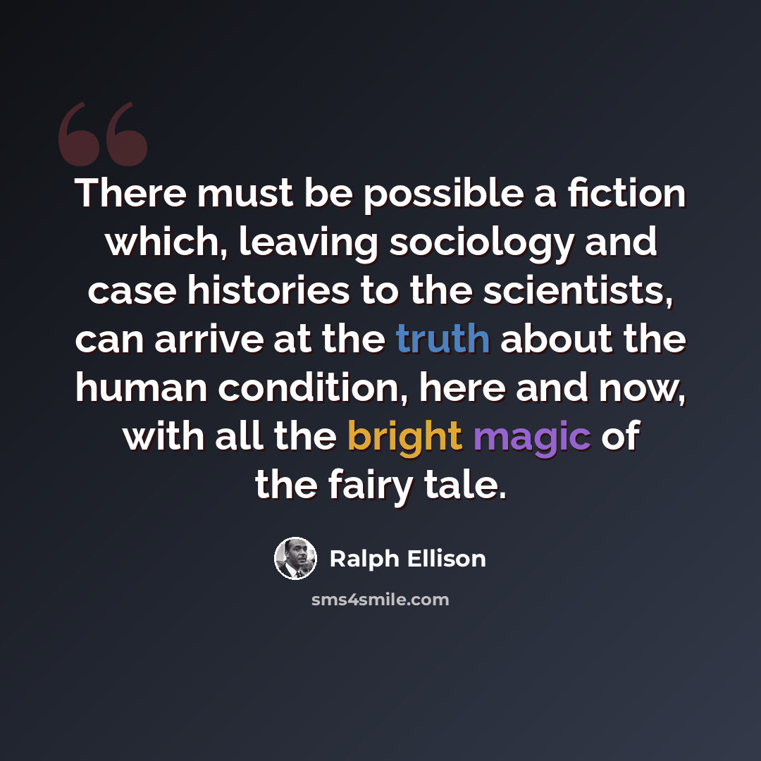 “There must be possible a fiction which, leaving sociology and case histories to the scientists, can arrive at the truth about the human condition, here and now, with all the bright magic of the fairy tale.” quote by Ralph Ellison