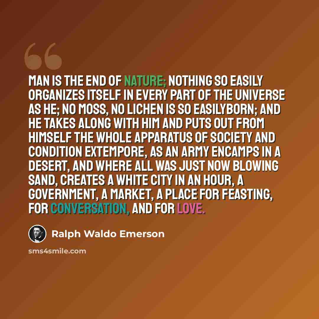 “Man is the end of nature; nothing so easily organizes itself in every part of the universe as he; no moss, no lichen is so easilyborn; and he takes along with him and puts out from himself the whole apparatus of society and condition extempore, as an army encamps in a desert, and where all was…” quote by Ralph Waldo Emerson