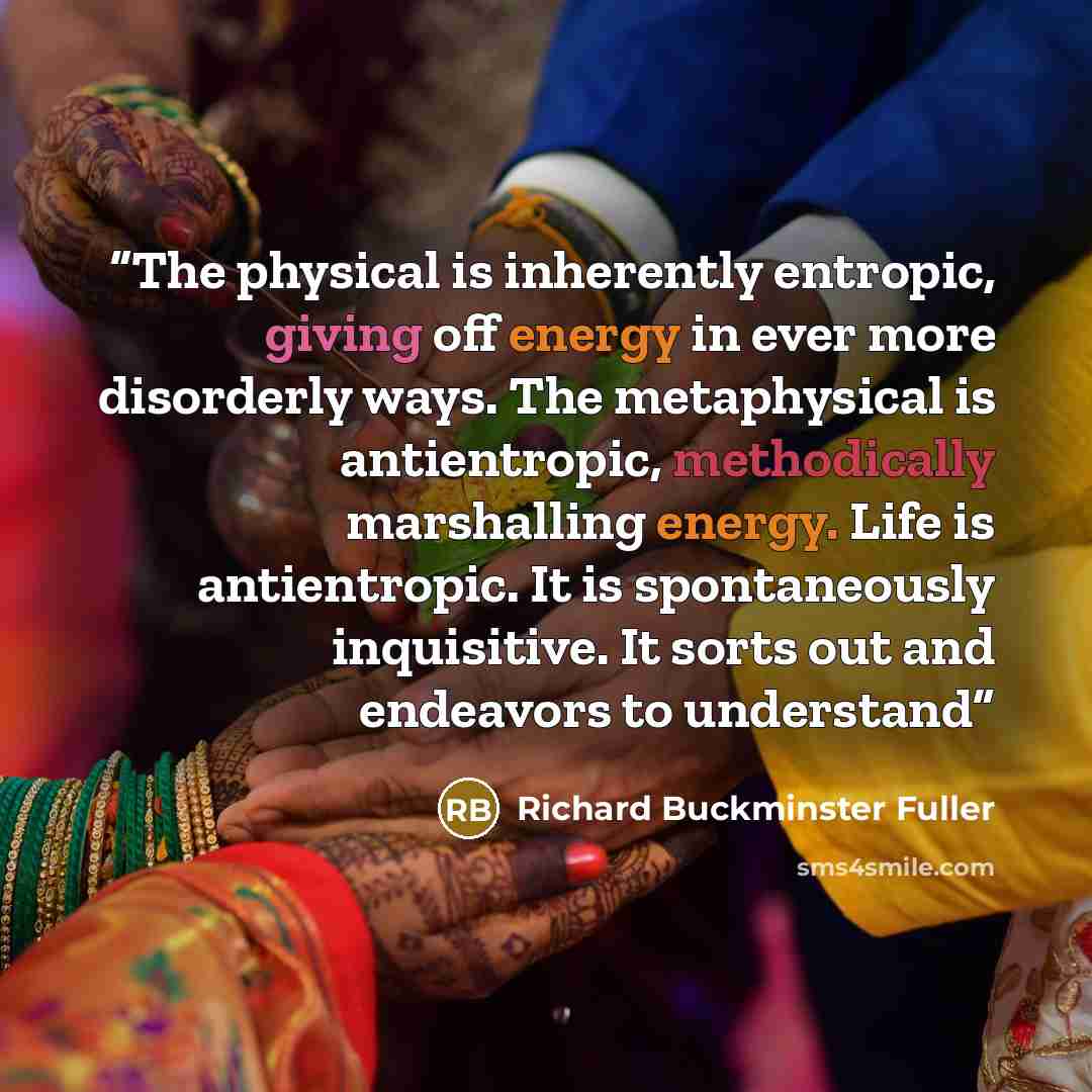 “The physical is inherently entropic, giving off energy in ever more disorderly ways. The metaphysical is antientropic, methodically marshalling energy. Life is antientropic. It is spontaneously inquisitive. It sorts out and endeavors to understand” quote by Richard Buckminster Fuller