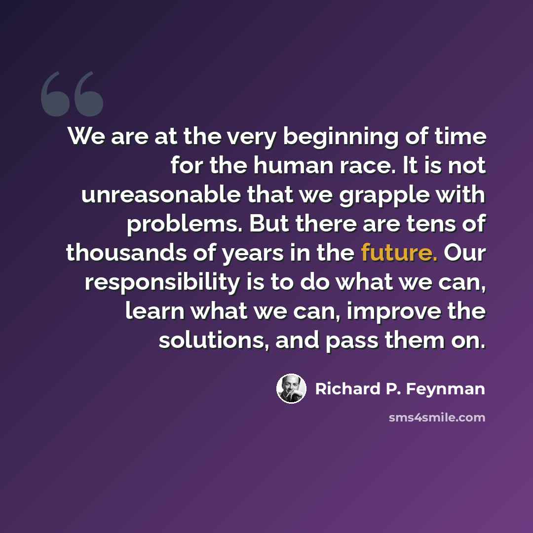 “We are at the very beginning of time for the human race. It is not unreasonable that we grapple with problems. But there are tens of thousands of years in the future. Our responsibility is to do what we can, learn what we can, improve the solutions, and pass them on.” quote by Richard P. Feynman