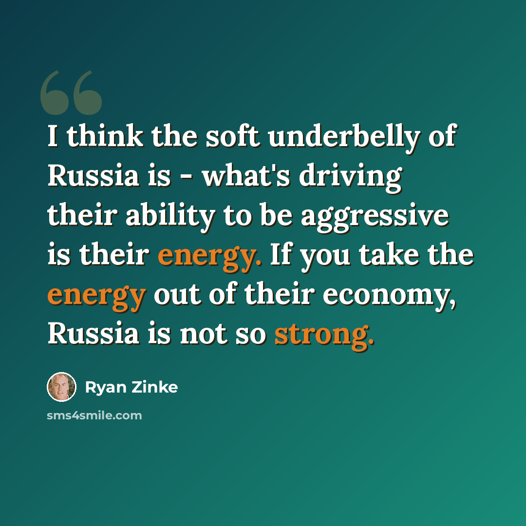 “I think the soft underbelly of Russia is - what's driving their ability to be aggressive is their energy. If you take the energy out of their economy, Russia is not so strong.” quote by Ryan Zinke