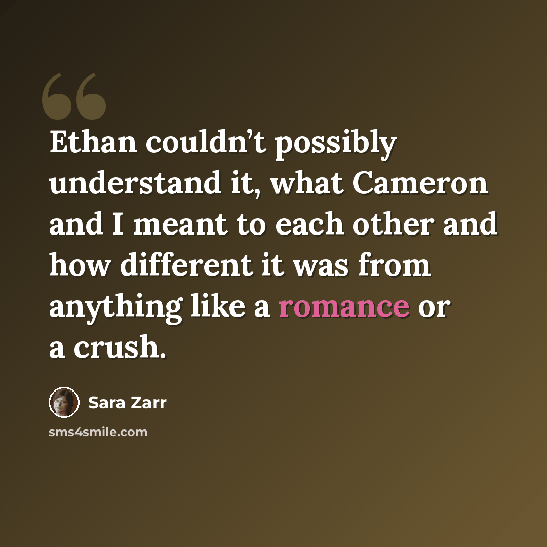 “Ethan couldn’t possibly understand it, what Cameron and I meant to each other and how different it was from anything like a romance or a crush.” quote by Sara Zarr