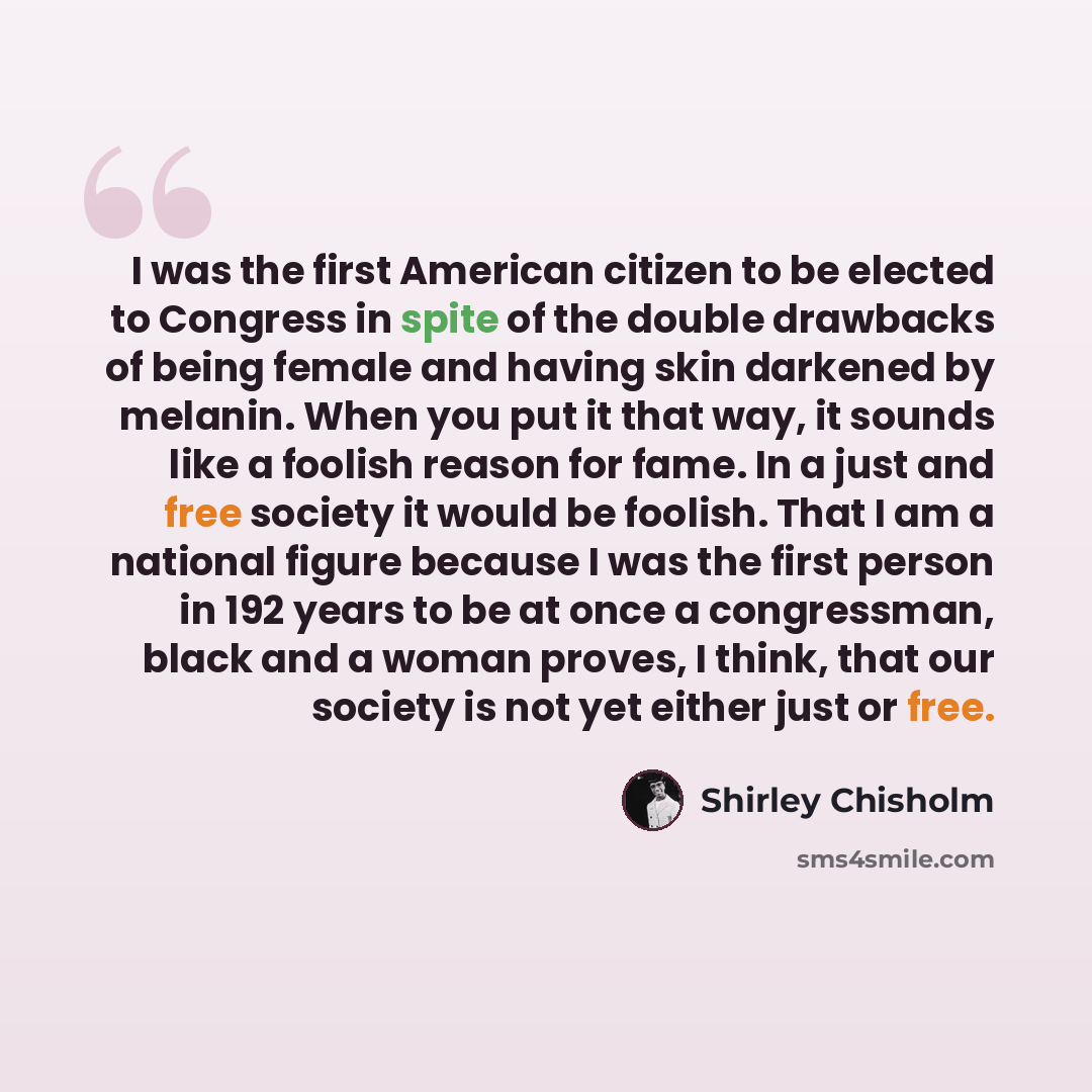 “I was the first American citizen to be elected to Congress in spite of the double drawbacks of being female and having skin darkened by melanin. When you put it that way, it sounds like a foolish reason for fame. In a just and free society it would be foolish. That I am a national figure because I…” quote by Shirley Chisholm