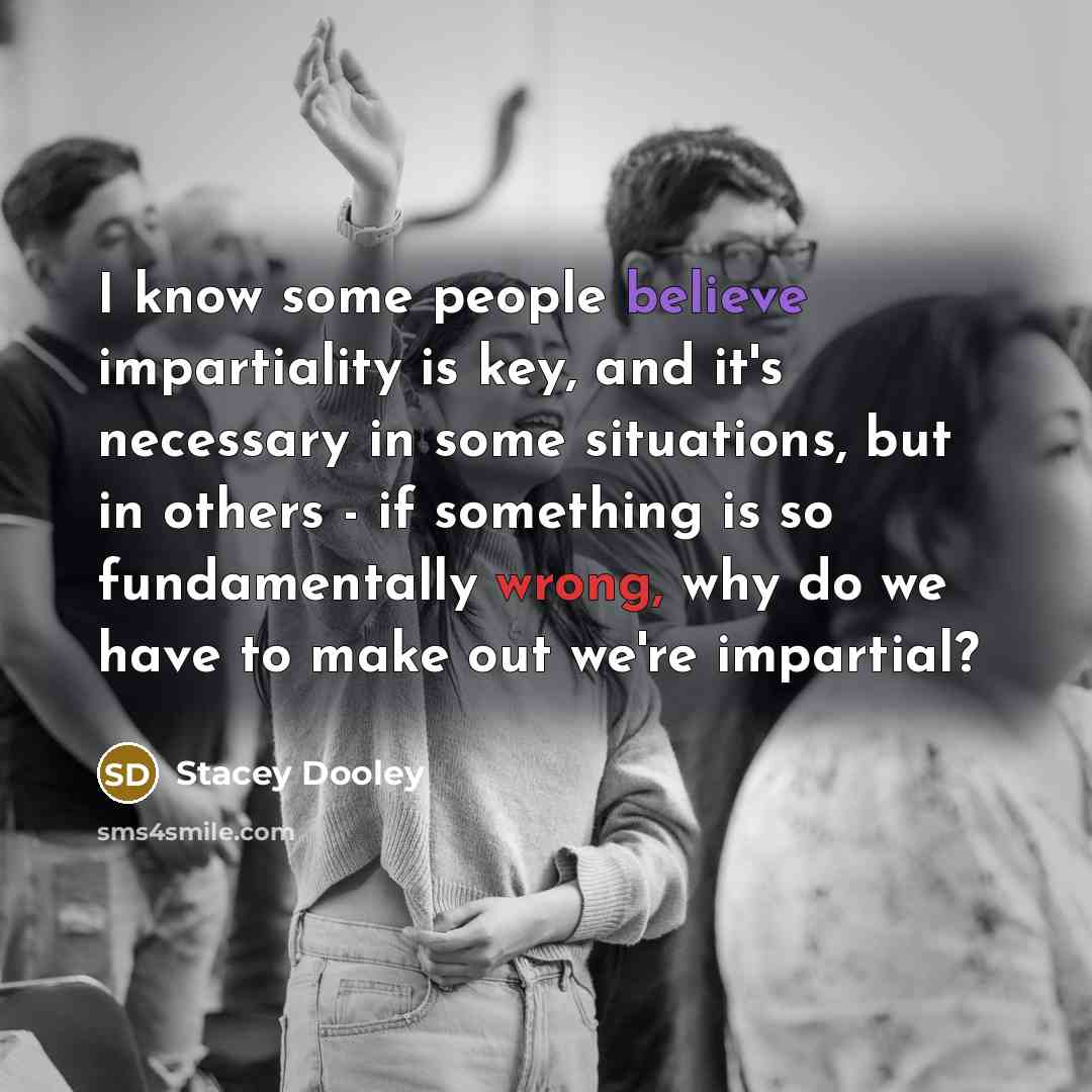 “I know some people believe impartiality is key, and it's necessary in some situations, but in others - if something is so fundamentally wrong, why do we have to make out we're impartial?” quote by Stacey Dooley