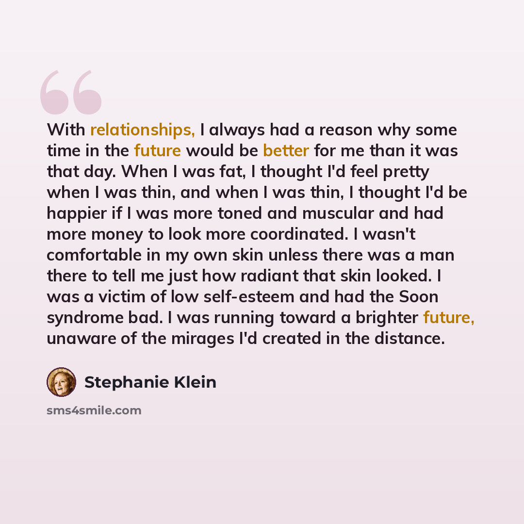 “With relationships, I always had a reason why some time in the future would be better for me than it was that day. When I was fat, I thought I'd feel pretty when I was thin, and when I was thin, I thought I'd be happier if I was more toned and muscular and had more money to look more coordinated…” quote by Stephanie Klein