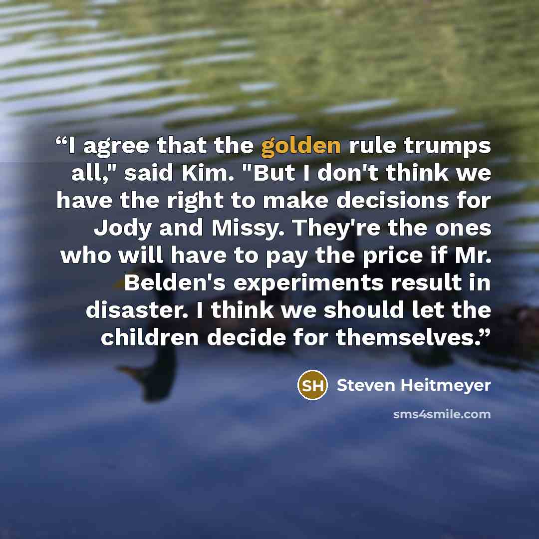 “I agree that the golden rule trumps all," said Kim. "But I don't think we have the right to make decisions for Jody and Missy. They're the ones who will have to pay the price if Mr. Belden's experiments result in disaster. I think we should let the children decide for themselves.” quote by Steven Heitmeyer
