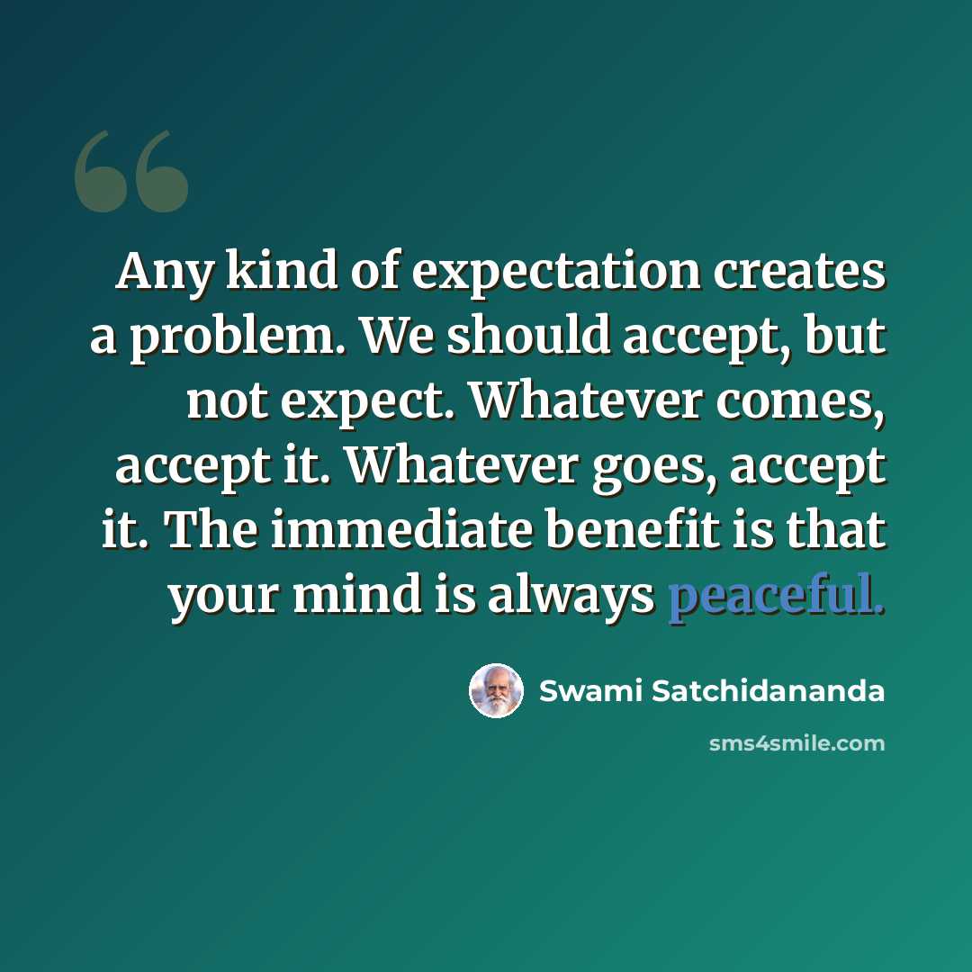 “Any kind of expectation creates a problem. We should accept, but not expect. Whatever comes, accept it. Whatever goes, accept it. The immediate benefit is that your mind is always peaceful.” quote by Swami Satchidananda