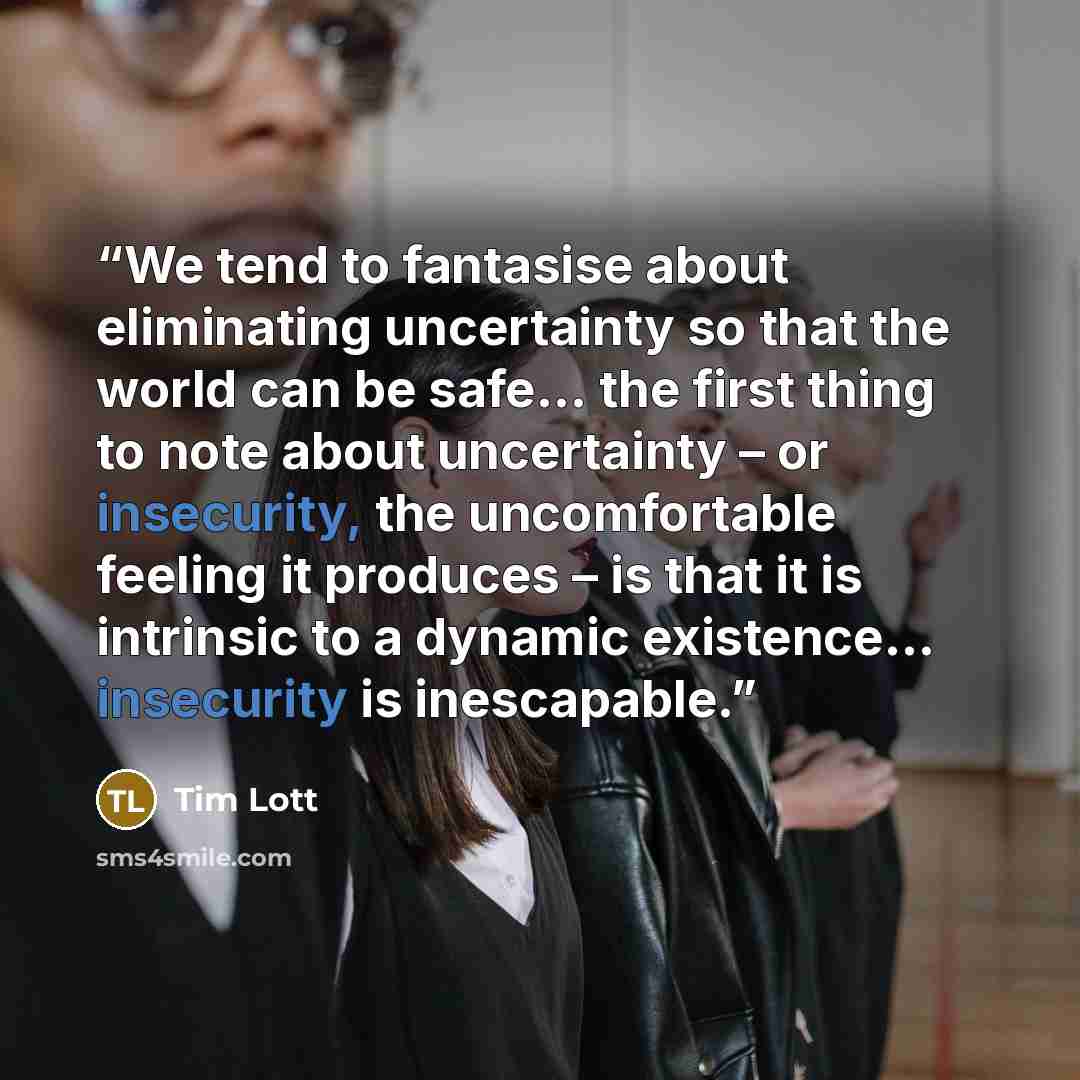 “We tend to fantasise about eliminating uncertainty so that the world can be safe… the first thing to note about uncertainty – or insecurity, the uncomfortable feeling it produces – is that it is intrinsic to a dynamic existence… insecurity is inescapable.” quote by tim lott