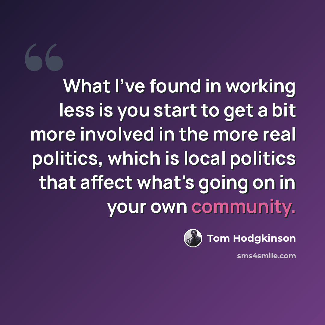 “What I've found in working less is you start to get a bit more involved in the more real politics, which is local politics that affect what's going on in your own community.” quote by Tom Hodgkinson